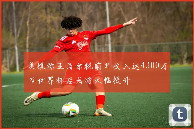 美媒称亚马尔税前年收入达4300万刀世界杯后或将大幅提升