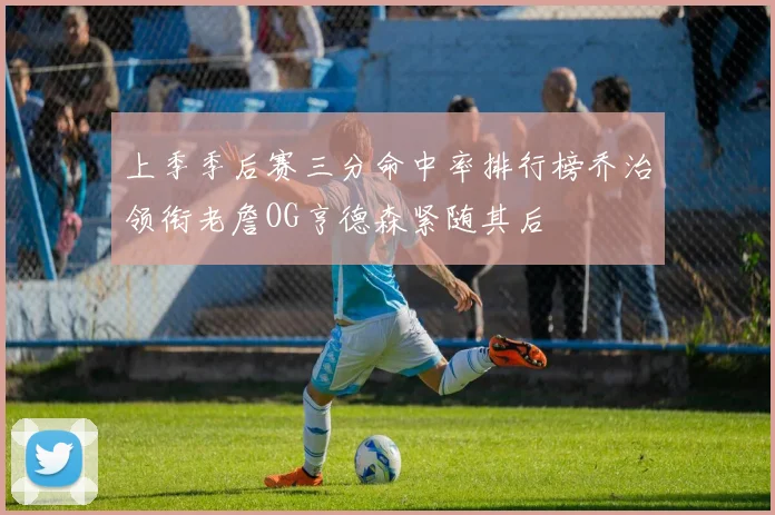 上季季后赛三分命中率排行榜乔治领衔老詹OG亨德森紧随其后