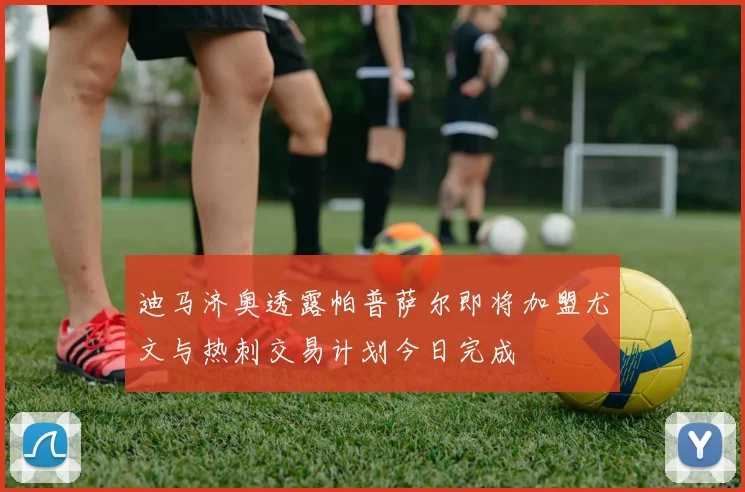 迪马济奥透露帕普萨尔即将加盟尤文与热刺交易计划今日完成