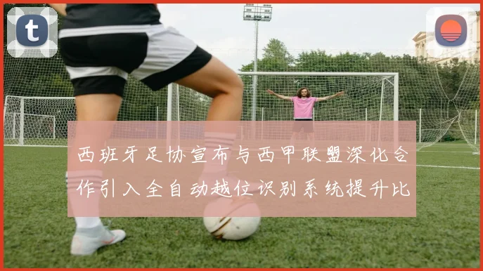 西班牙足协宣布与西甲联盟深化合作引入全自动越位识别系统提升比赛公正性