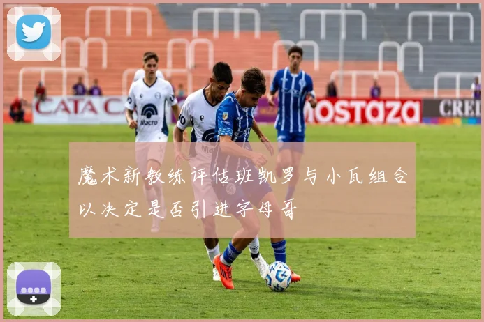 魔术新教练评估班凯罗与小瓦组合以决定是否引进字母哥